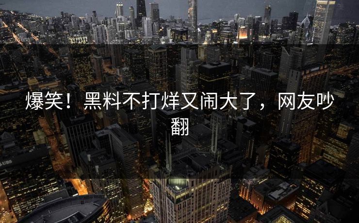 爆笑!黑料不打烊又闹大了,网友吵翻