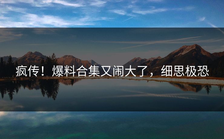 疯传!爆料合集又闹大了,细思极恐