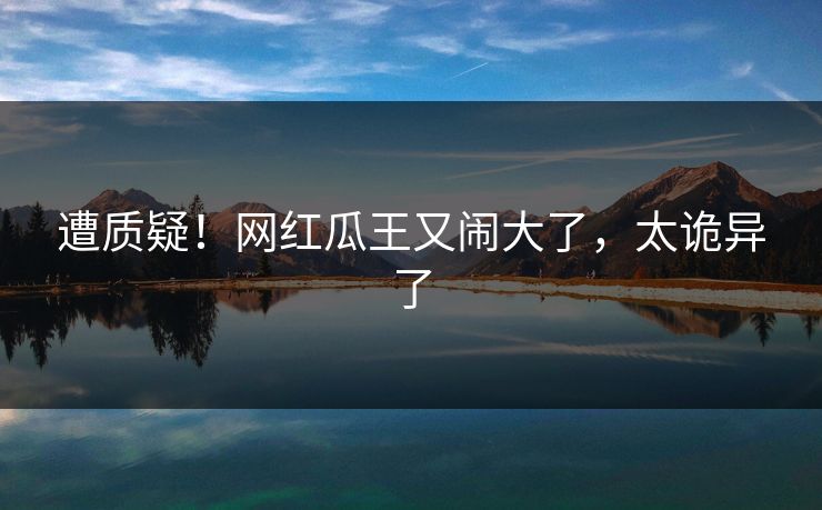 遭质疑！网红瓜王又闹大了，太诡异了