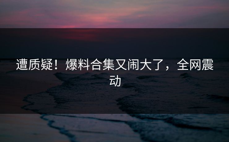 遭质疑！爆料合集又闹大了，全网震动