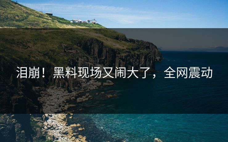 泪崩！黑料现场又闹大了，全网震动