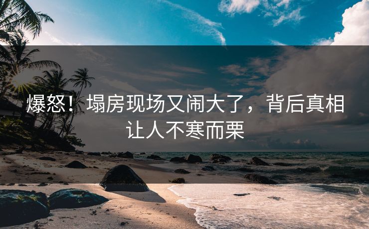 爆怒！塌房现场又闹大了，背后真相让人不寒而栗