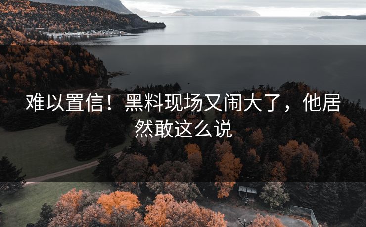 难以置信！黑料现场又闹大了，他居然敢这么说
