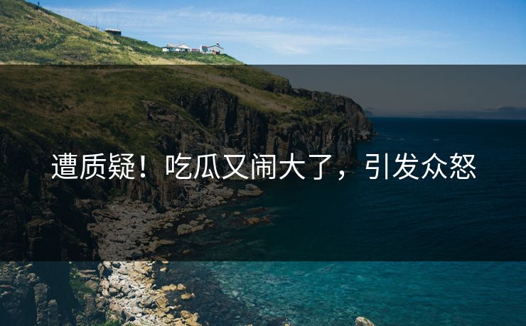 遭质疑!吃瓜又闹大了,引发众怒