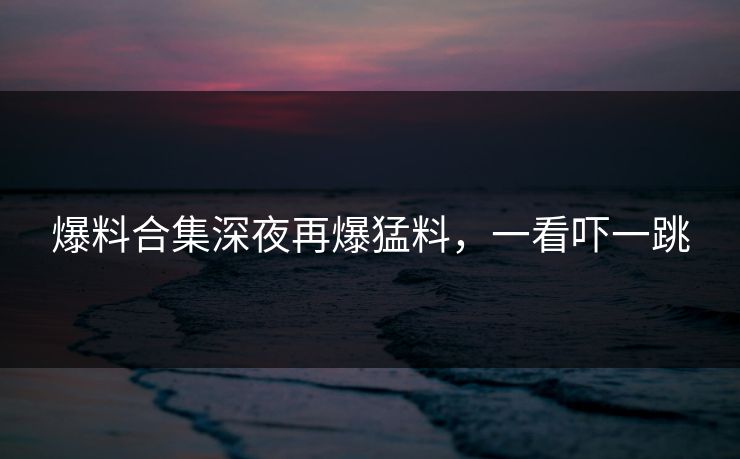 爆料合集深夜再爆猛料,一看吓一跳