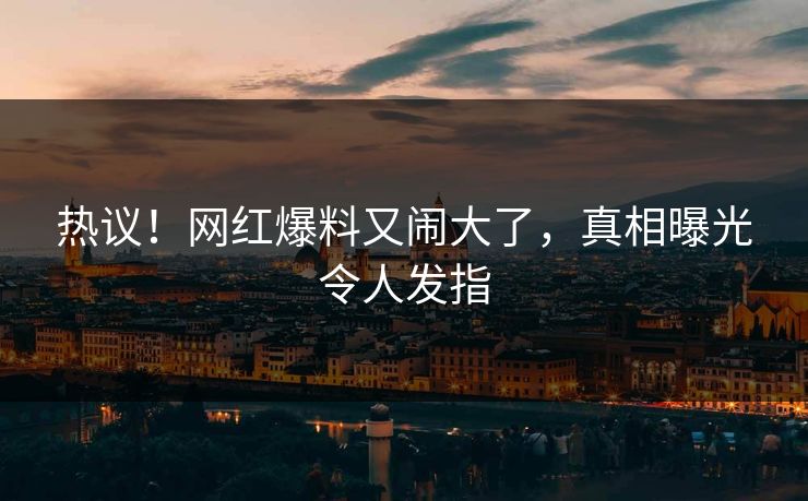 热议!网红爆料又闹大了,真相曝光令人发指