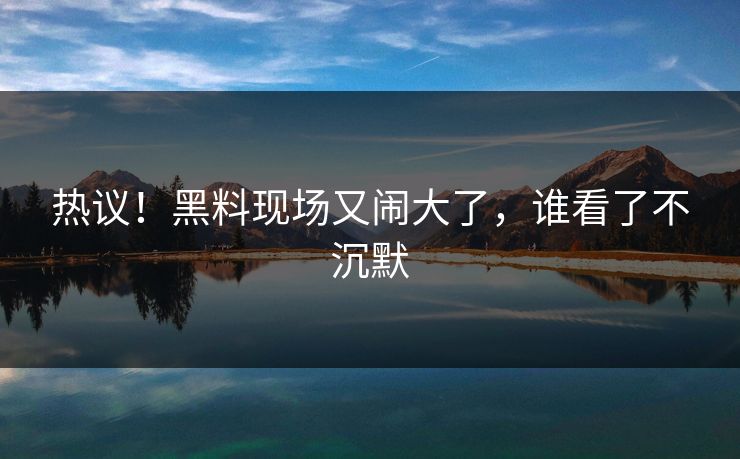 热议!黑料现场又闹大了,谁看了不沉默