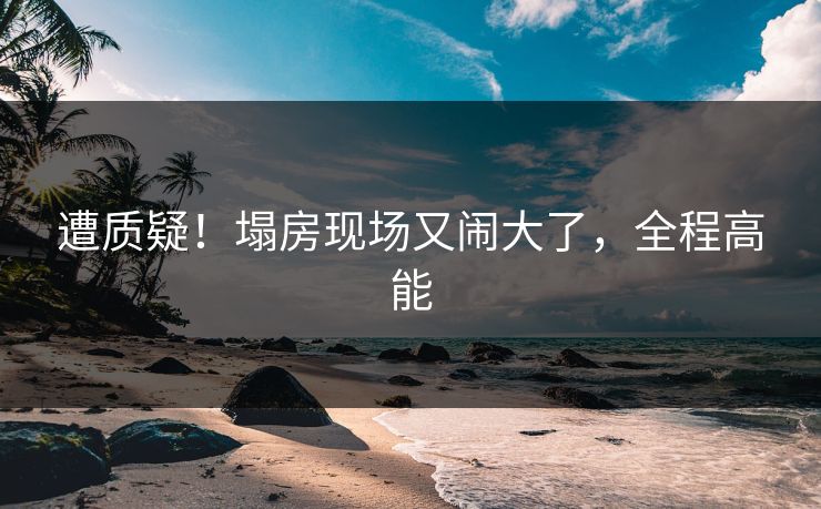遭质疑！塌房现场又闹大了，全程高能