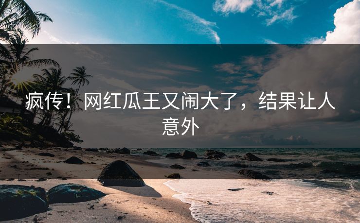 疯传!网红瓜王又闹大了,结果让人意外