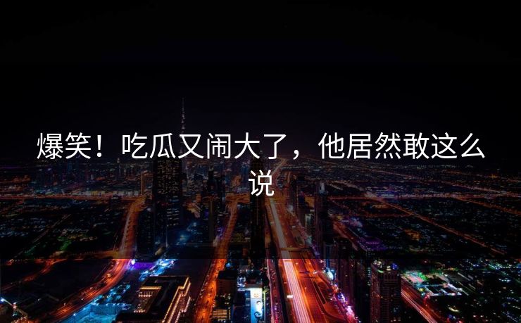 爆笑!吃瓜又闹大了,他居然敢这么说