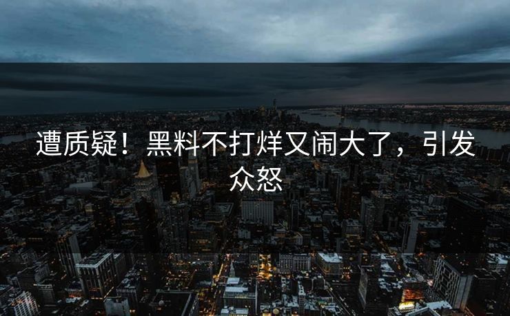 遭质疑！黑料不打烊又闹大了，引发众怒