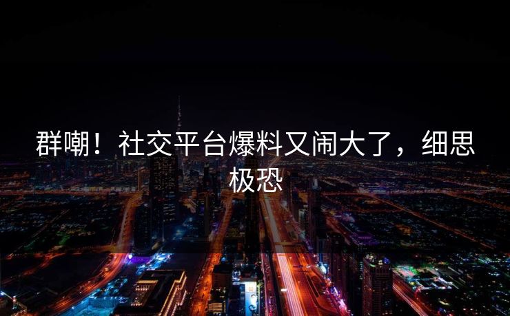 群嘲！社交平台爆料又闹大了，细思极恐
