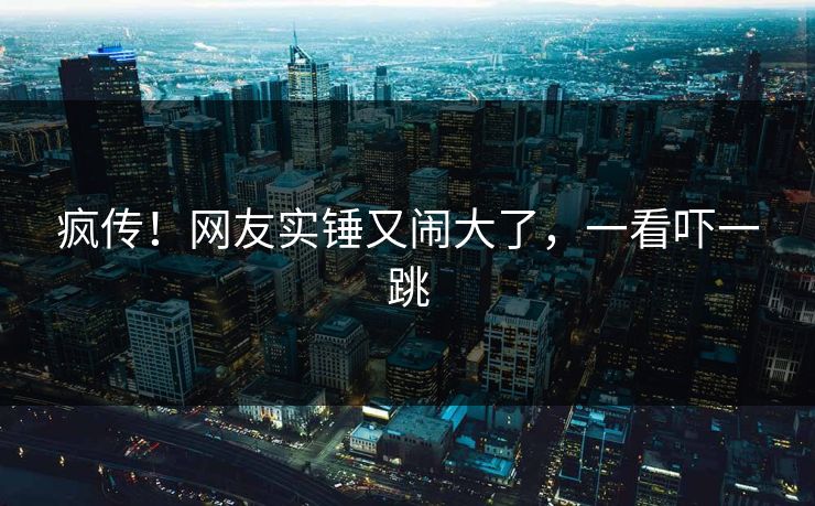 疯传!网友实锤又闹大了,一看吓一跳