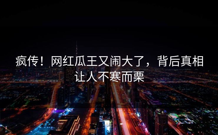 疯传!网红瓜王又闹大了,背后真相让人不寒而栗
