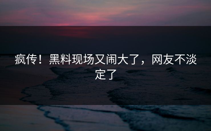 疯传!黑料现场又闹大了,网友不淡定了