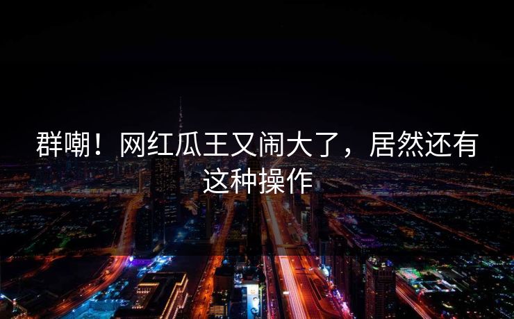 群嘲！网红瓜王又闹大了，居然还有这种操作