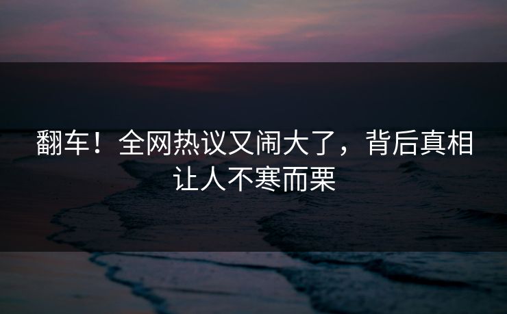 翻车!全网热议又闹大了,背后真相让人不寒而栗