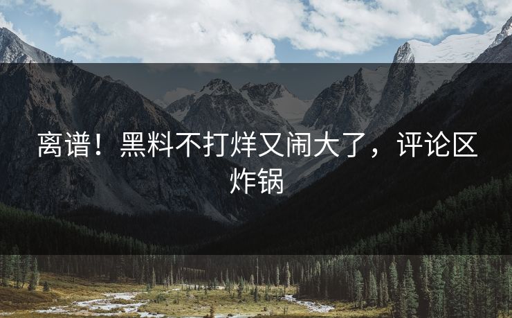 离谱!黑料不打烊又闹大了,评论区炸锅