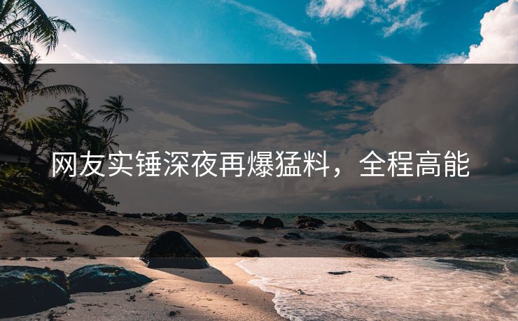 网友实锤深夜再爆猛料,全程高能