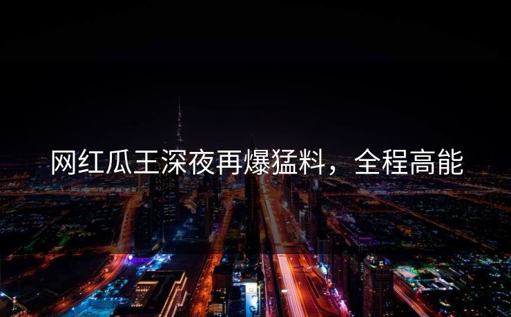 网红瓜王深夜再爆猛料,全程高能