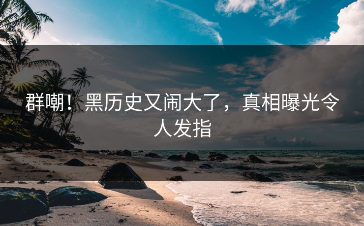 群嘲!黑历史又闹大了,真相曝光令人发指