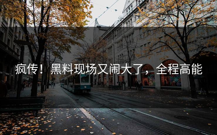 疯传!黑料现场又闹大了,全程高能