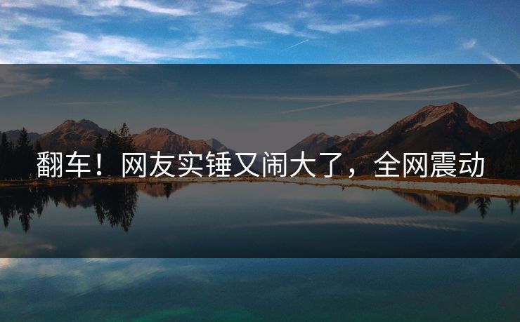 翻车!网友实锤又闹大了,全网震动