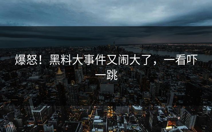 爆怒!黑料大事件又闹大了,一看吓一跳