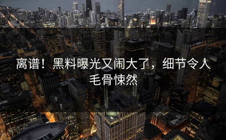 离谱!黑料曝光又闹大了,细节令人毛骨悚然