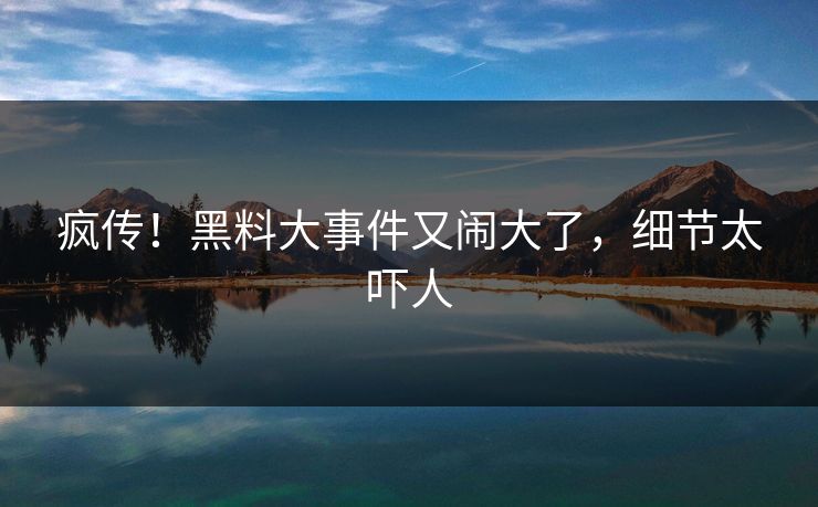 疯传!黑料大事件又闹大了,细节太吓人