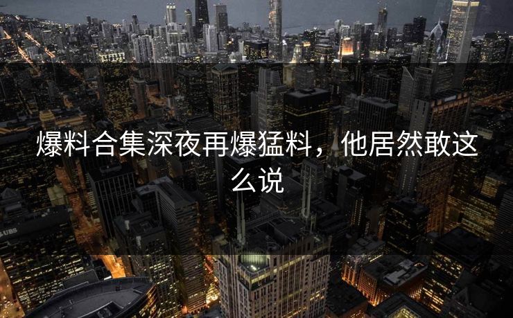 爆料合集深夜再爆猛料，他居然敢这么说