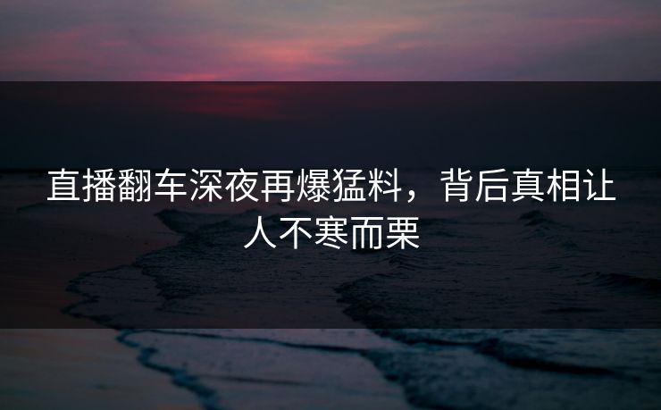 直播翻车深夜再爆猛料，背后真相让人不寒而栗