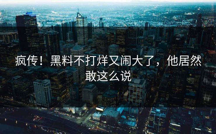 疯传!黑料不打烊又闹大了,他居然敢这么说
