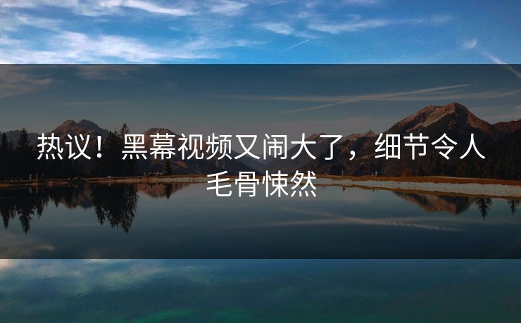 热议!黑幕视频又闹大了,细节令人毛骨悚然