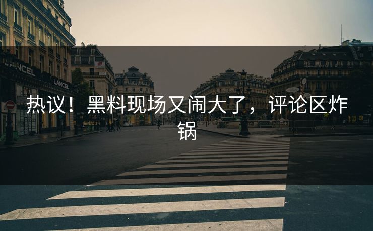 热议!黑料现场又闹大了,评论区炸锅