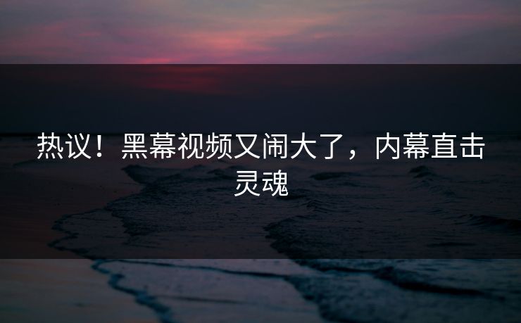热议！黑幕视频又闹大了，内幕直击灵魂