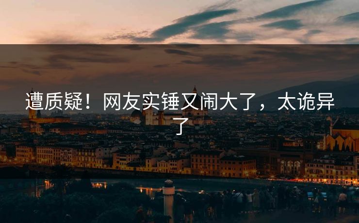 遭质疑！网友实锤又闹大了，太诡异了