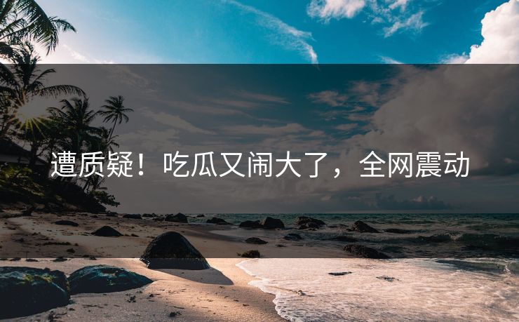 遭质疑!吃瓜又闹大了,全网震动