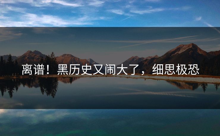 离谱!黑历史又闹大了,细思极恐
