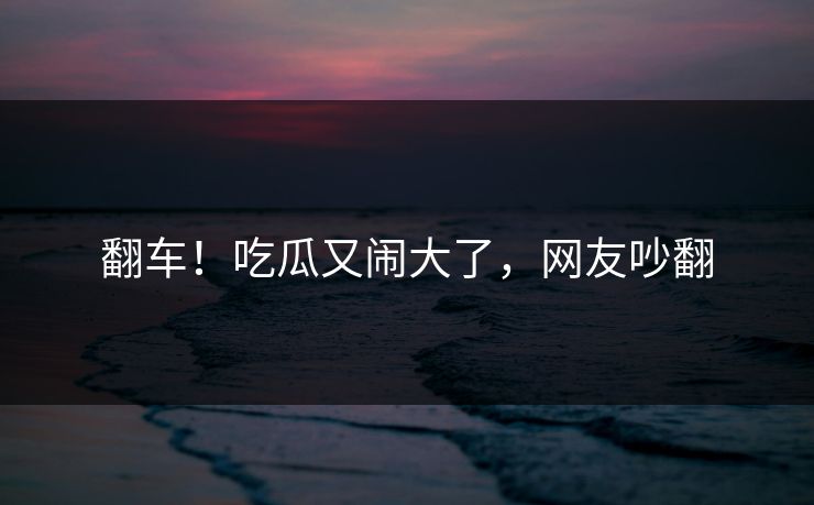 翻车！吃瓜又闹大了，网友吵翻