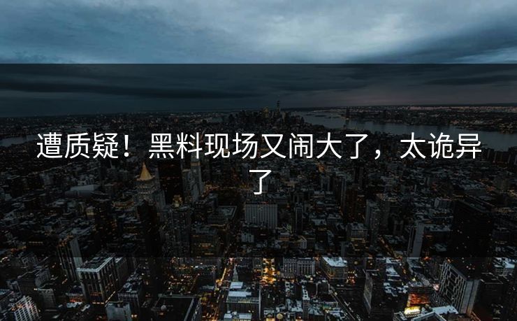遭质疑！黑料现场又闹大了，太诡异了