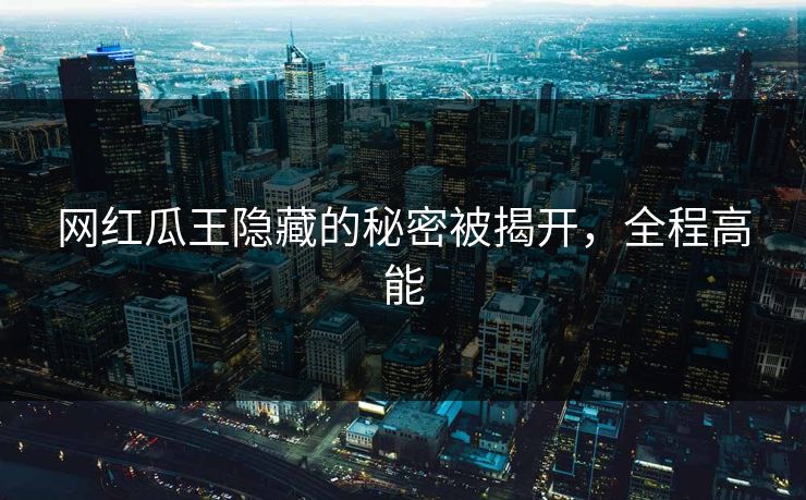 网红瓜王隐藏的秘密被揭开,全程高能