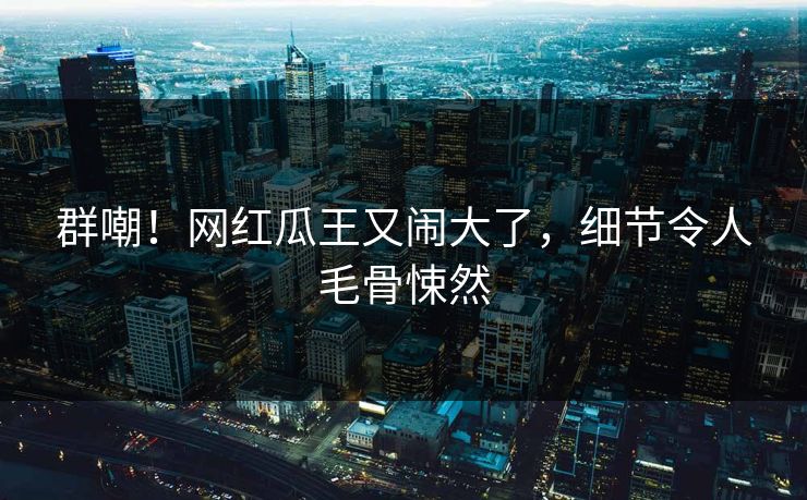 群嘲!网红瓜王又闹大了,细节令人毛骨悚然