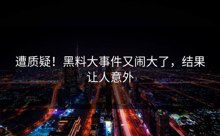 遭质疑！黑料大事件又闹大了，结果让人意外