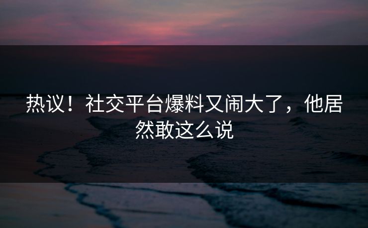 热议!社交平台爆料又闹大了,他居然敢这么说