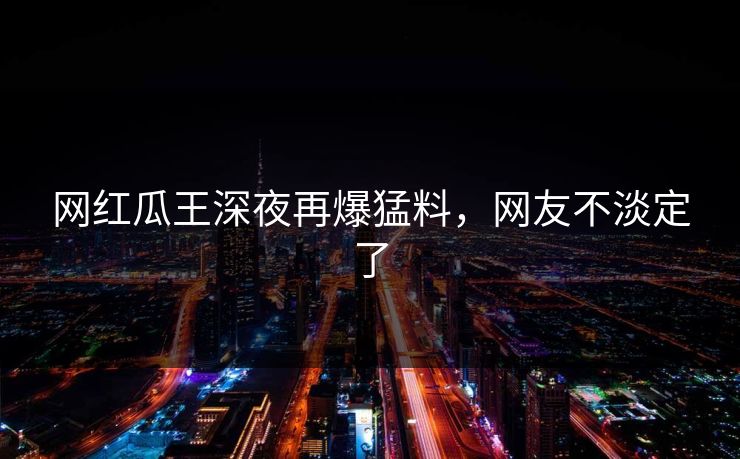 网红瓜王深夜再爆猛料,网友不淡定了