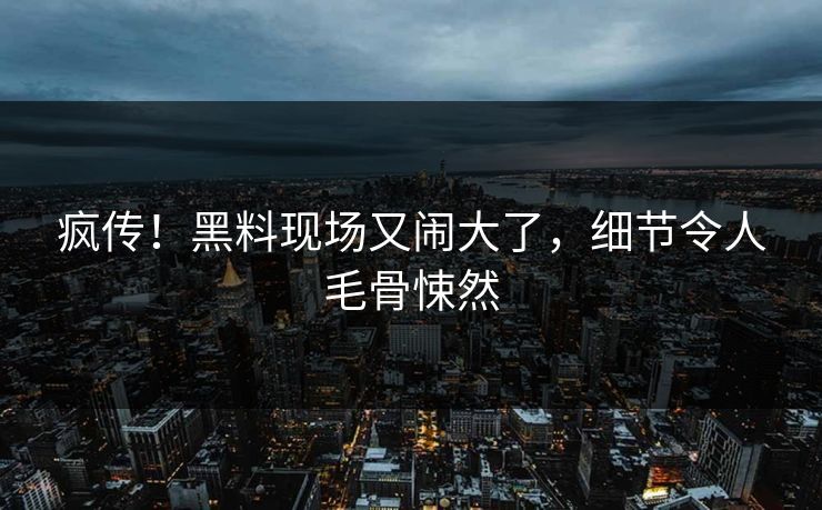 疯传!黑料现场又闹大了,细节令人毛骨悚然