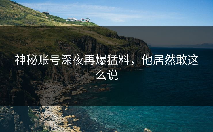 神秘账号深夜再爆猛料,他居然敢这么说