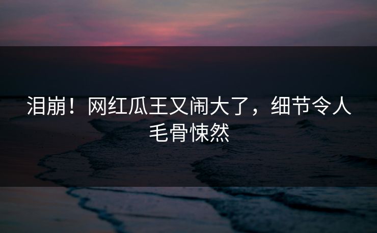 泪崩!网红瓜王又闹大了,细节令人毛骨悚然