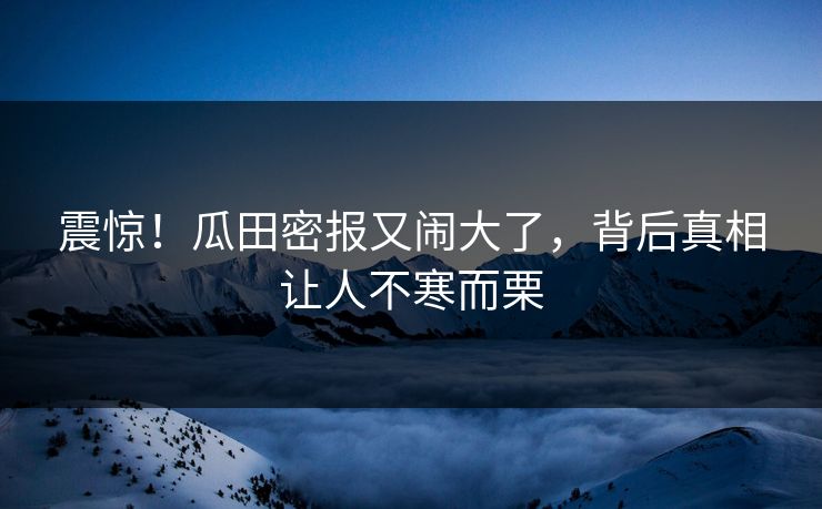震惊！瓜田密报又闹大了，背后真相让人不寒而栗
